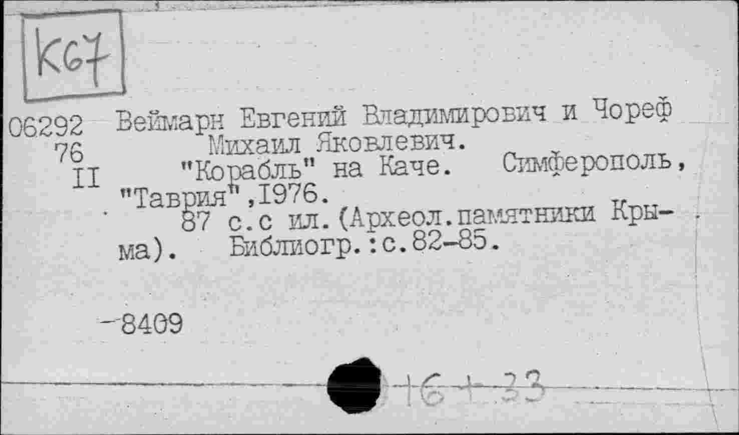 ﻿
06292 Веймарн Евгений Владимирович и Чореф
"76	*”	—
II
Михаил Яковлевич.
’’Корабль” на Каче. Симферополь, "Таврия1' ,1976.	v
87 с.с ил.(Археол.памятники Крыма ).	Библиогр.: с.82-85.
'8409

"“Д’